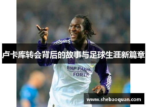 卢卡库转会背后的故事与足球生涯新篇章 卢卡库转会背后的故事与足球生涯新篇章